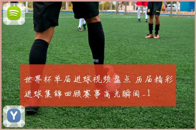 世界杯单届进球视频盘点 历届精彩进球集锦回顾赛事高光瞬间_1