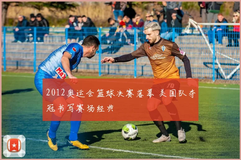 2012奥运会篮球决赛落幕 美国队夺冠书写赛场经典