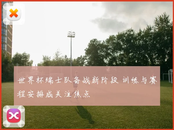 世界杯瑞士队备战新阶段 训练与赛程安排成关注焦点